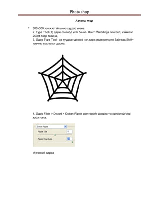 Photo shop 
 
                                      Аалзны тор

    1. 300х300 хэмжээтэй шинэ хуудас нээнэ.
       2. Type Tool (T) дарж сонгоод vсэг бичнэ. Фонт: Webdings сонгоод, хэмжээг
       250pt дээр тавина.
       3. Одоо Type Tool - ээ хуудсан дээрээ нэг дарж идэвхижvvлж байгаад Shift+'
       товчны хослолыг дарна.




       4. Одоо Filter > Distort > Ocean Ripple филтерийг доорхи тохиргоотойгоор
       хэрэглэнэ.




       Ингэсний дараа
 
