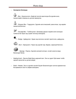 Photo shop 
 
    -   Засварлах багажууд



             - Blur - Бvрэлзvvлэгч. Бийртэй төстэй хэрэглэгдэх ба зургийн өнгө,
        пикселvvдйиг хооронд нь уусгаж сарниулна.



             - Sharpen Blur - Тодруулагч. Зургийн өнгө пикселийг улам ялгаж, тод нарийн
        пикселтэй болгоно.


             - Smudge Blur - Толботуулагч. Багажаар дарсан газрийн өнгө солигдож
        толботох ба чирэх vед тухайн чиглэлд нялагдана.



              - Dodge - Цайруулагч. Зурах vед сонгосон хэсгийг гэрэлтvvлж, цайруулна.



               - Burn - Харлуулагч. Чирэх vед зургийг хар, бараан, харанхуй болгоно.



                - Sponge - Порлон. Зургийн өнгөний нягтрал, хvчийг ихэсгэх юмуу
        багасгадаг багаж.


    -   Healing brush - Эмчлэх бийр буюу шархний лент. Энэ нь зурагт буй жижиг толбо
        зэргийг орчинтой нь уусгаж засдаг.


    -   Patch - Нөхөөс. Энэ нь зургийн хэсгийг бугуйл багажтай адил сонгож идэвхжvvлэх
        ба идэвхжсэн хэсэг нь өөрөө засагдана.
 