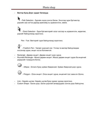 Photo shop 
 
    -   Вектop буюу Дvрс зурдаг багажууд



            - Path Selection - Зургийн хvрээ сонгох багаж. Энvvгээр зурж буй вектoр
        дvрсийн хаа нэгтээ дархад ерөнхийд нь идэвхжvvлнэ, зөөнө.



             - Direct Selection - Зурж буй вектoрийг хэсэг хэсгээр нь идэвхжvvлж, хөдөлгөж,
        дvрсийг байгуулахад хэрэглэнэ.


            Pen - Yзэг. Вектoрийг зурж байгуулахад хэрэглэнэ.



              - Freeform Pen - Чөлөөт дvрсний vзэг. Yvгээр та вектөр байгуулахдаа
        хvссэнээр зурах, өнцөг vvсгэх боломжтой.

    -   Rectangle - Дөрвөн өнцөгт. Дөрвөн өнцөгт дvрс зурна.
    -   Rounded Rectangle - Мохоо дөрвөн өнцөгт. Мохоо дөрвөн өнцөгт зурах ба өнцөгний
        радиусийг тохируулж болно.



              - Ellipse - Эллипс буюу зуйван бөөрөнхий. Зуйван бөөрнхий дvрс зурна.



              - Polygon - Олон өнцөгт. Олон өнцөгт зурна, өнцөгний тоог зааж өгч болно.


    -   Line - Нарийн шугам. Нарийн шугам буюу зураас зурхад хэрэглэнэ.
    -   Custom Shape - Бэлэн дvрс. Бэлэн дvрсний загваруудаас сонгож дvрс байгуулна.
 