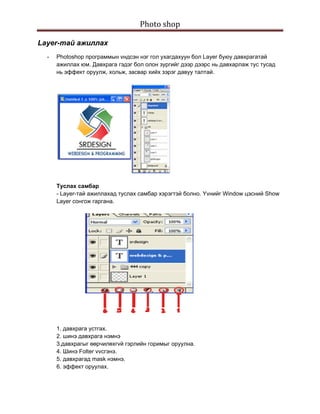Photo shop 
 
Layer-тай ажиллах
    -   Photoshop программын vндсэн нэг гол ухагдахуун бол Layer буюу давхрагатай
        ажиллах юм. Давхрага гэдэг бол олон зургийг дээр дээрс нь давхарлаж тус тусад
        нь эффект оруулж, хольж, засвар хийх зэрэг давуу талтай.




        Tуслах самбар
        - Layer-тай ажиллахад туслах самбар хэрэгтэй болно. Yvнийг Window цэсний Show
        Layer сонгож гаргана.




        1. давхрага устгах.
        2. шинэ давхрага нэмнэ
        3.давхрагыг өөрчилөхгvй гэрлийн горимыг оруулна.
        4. Шинэ Folter vvсгэнэ.
        5. давхрагад mask нэмнэ.
        6. эффект оруулах.
 