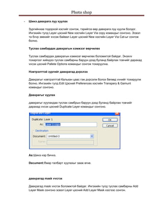 Photo shop 
 
    -   Шинэ давхрага луу хуулах

        Зургийнхаа тодорхой хэсгийг сонгож, тэрийгээ өөр давхрага луу хуулж болдог.
        Ингэхийн тулд Layer цэсний New хэсгийн Layer Via copy командыг сонгоно. Эсвэл
        та бvvр зөөхийг хvсэж байвал Layer цэсний New хэсгийн Layer Via Cat-ыг сонгож
        болно.

        Туслах самбардах давхрагын хэмжээг өөрчилөх

        Туслах самбардах давхрагын хэмжээг өөрчилөх боломжтой байдаг. Энэхvv
        тохиргоог хийхдээ туслах самбарны баруун дээд буланд байрлах товчийг дарахад
        vvсэх цэсний Pallete Options командыг сонгож тохируулна.

        Нэвтрэлттэй зургийг давхрагад дvрслэх

        Давхрагыг нэвтрэлттэй Калькан цаас гэж дvрсэлж болох бөгөөд vvнийг тохируулж
        болно. Ингэхийн тулд Edit Цэсний Preferences хэсгийн Transpery & Gamunt
        командыг сонгоно.

        Давхрагыг хуулах

        давхрагыг хуулахдаа туслах самбрын баруун дээд буланд байрлах товчийг
        дарахад vvсэх цэсний Duplicate Layer командыг сонгоно.




        As:Шинэ нэр бичнэ.

        Decument:Ямар талбарт хуулахыг зааж өгнө.




        давхрагад mask vvсгэх

        Давхрагад mask vvсгэх боломжтой байдаг. Ингэхийн тулд туслах самбарны Add
        Layer Mask сонгоно эсвэл Layer цэсний Add Layer Mask хэсгээс сонгон.
 