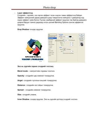 Photo shop 
 
    -   Layer эффектvvд
        Сvvдрийн , гэрлийн, хээ гаргах эффект гэсэн vндсэн таван эффектvvд байдаг.
        Эффект хийгдсэний дараа давхрага дээр тэмдэглэгээ хийгдэнэ.1 давхрагад хэд
        хэдэн эффект хийж болно.Туслах самбарний эффект оруулах гэж байгаа давхрага
        дээрээ баруун товчоо дарахад vvсэх цэсний Blending Options сонгож эффектээ
        оруулна.

        Drop Shadow -сvvдэр оруулах




        Энэ нь зургийн гаднах сvvдрийг vvсгэнэ.

        Blend mode: - нэвтрэлтийн горимыг сонгоно.

        Opacity:- сvvдрийн цар хэмжээг тохируулна.

        Angel:- сvvдрийн тусгалын өнцгийг тохируулна.

        Distance:- сvvдрийн хол ойрыг тохируулна.

        Spread:- сvvдрийн хэмжээг тохируулна.

        Size:- сvvдрийг угаана.

        Inner Shadow- сvvдэр оруулах Энэ нь зургийн дотоод сvvдрийг vvсгэнэ.
 