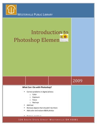  
      WESTERVILLE PUBLIC LIBRARY 
 




          Introduction to 
    Photoshop Elements 2 
                                            
                        
                                            




                                               2009 
         What Can I Do with Photoshop? 
          • Correct problems in digital photos: 
                o Color 
                o Exposure 
                o Focus 
                o Red‐eye 
          • Add text 
          • Remove objects that shouldn’t be there 
          • Add color and restore B&W photos 
                     
          • Remove  people or  
          • Create simple flyers and brochures 
      126 SOUTH STATE STREET WESTERVILLE OH 43081 
          • Type agendas 
          • Print labels and envelopes 
 