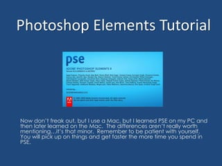 Photoshop Elements Tutorial Now don’t freak out, but I use a Mac, but I learned PSE on my PC and then later learned on the Mac.  The differences aren’t really worth mentioning…it’s that minor.  Remember to be patient with yourself.   You will pick up on things and get faster the more time you spend in PSE. 