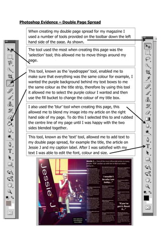 Photoshop Evidence – Double Page Spread
When creating my double page spread for my magazine I
used a number of tools provided on the toolbar down the left
hand side of the page. As shown.
This tool, known as the ‘eyedropper’ tool, enabled me to
make sure that everything was the same colour for example, I
wanted the purple background behind my text boxes to me
the same colour as the title strip, therefore by using this tool
it allowed me to select the purple colour I wanted and then
use the fill bucket to change the colour of my title box.
This tool, known as the ‘text’ tool, allowed me to add text to
my double page spread, for example the title, the article on
Jessie J and my caption label. After I was satisfied with my
text I was able to edit the font, colour and size.
I also used the ‘blur’ tool when creating this page, this
allowed me to blend my image into my article on the right
hand side of my page. To do this I selected this to and rubbed
the centre line of my page until I was happy with the two
sides blended together.
The tool used the most when creating this page was the
‘selection’ tool; this allowed me to move things around my
page.
 