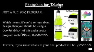 Photoshop for Design
NOT A VECTOR PROGRAM.
Which means, if you’re serious about
design, then you should be using a
combination of this and a vector
program such Adobe Illustrator.
However, if you know what size your final product will be...proceed.
 