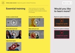 Essential training Would you like
to learn more?
Beginners guide to Illustrator
Beginners guide to Indesign
Create a custom brush
Mask with pen tool
Using the Pen tool & Paths
Adjustment layers
These tutorials go into more depth.
Its strongly advised you watch these
tutorials for a more complete foundation
of knowledge.
Mask with brush tool
Online video tutorial - Beginners guide to Adobe Photoshop Back to index
 