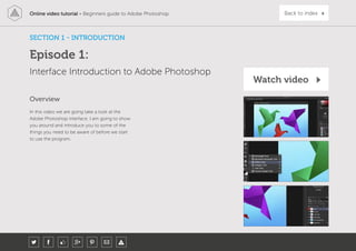 Online video tutorial - Beginners guide to Adobe Photoshop Back to index
SECTION 1 - INTRODUCTION
Episode 1:
Interface Introduction to Adobe Photoshop
In this video we are going take a look at the
Adobe Photoshop interface. I am going to show
you around and introduce you to some of the
things you need to be aware of before we start
to use the program.
Overview
Watch video
 