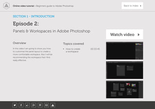 Online video tutorial - Beginners guide to Adobe Photoshop Back to index
SECTION 1 - INTRODUCTION
Episode 2:
Panels & Workspaces in Adobe Photoshop
In this video I am going to show you how
to customise the panel layout to create a
more comfortable workspace. Also I will be
recommending the workspace that I find
really effective.
Topics covered
• How to create
a workspace
00:03:45
Overview
Watch video
 