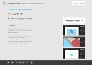 Online video tutorial - Beginners guide to Adobe Photoshop Back to index
In this tutorial I want to discuss the basic
principles of how images are represented and
exist in Photoshop.
If you’re new to Photoshop this will give you a
good foundation of knowledge.
This will also help you understand various other
factors as we move on in this course.
Overview
Episode 3:
Raster Image principles
SECTION 1 - INTRODUCTION
Watch video
 