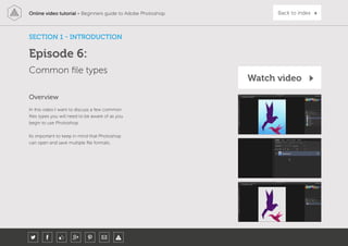 Online video tutorial - Beginners guide to Adobe Photoshop Back to index
In this video I want to discuss a few common
files types you will need to be aware of as you
begin to use Photoshop.
Its important to keep in mind that Photoshop
can open and save multiple file formats.
Overview
Common file types
SECTION 1 - INTRODUCTION
Episode 6:
Watch video
 