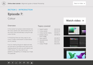 Online video tutorial - Beginners guide to Adobe Photoshop Back to index
In this tutorial I am going to demonstrate how
the colour panels work, demonstrate some of
the colour tools and talk about using the right
colour format.
In Photoshop there are many ways to use
colour. It really comes down to what exactly
you’re creating.
If you’re creating artwork for digital and web,
you will want to use RGB colour and if you’re
creating artwork for print you will need to use
CMYK colours. You may want to use
gradients, transparency or change your image
into grayscale.
Topics covered
• Swatch panel 00:02:04
• Colour panel 00:03:40
• Colour picker menu 00:05:11
• Extract colour
from image
00:08:00
• Save swatch 00:09:57
• Use pantones 00:10:49
• Opacity 00:12:11
• Colour Mode 00:14:00
Overview
Colour
SECTION 1 - INTRODUCTION
Episode 7:
Watch video
 