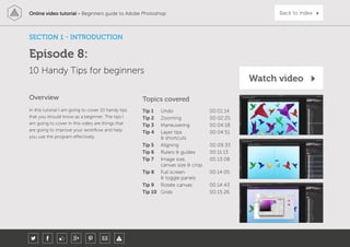 Online video tutorial - Beginners guide to Adobe Photoshop Back to indexOnline video tutorial - Beginners guide to Adobe Photoshop
In this tutorial I am going to cover 10 handy tips
that you should know as a beginner. The tips I
am going to cover in this video are things that
are going to improve your workflow and help
you use the program effectively.
Topics covered
Tip 1 Undo 00:01:14
Tip 2 Zooming 00:02:25
Tip 3 Maneuvering 00:04:18
Tip 4 Layer tips
& shortcuts
00:04:51
Tip 5 Aligning 00:09:33
Tip 6 Rulers & guides 00:11:13
Tip 7 Image size,
canvas size & crop
00:13:08
Tip 8 Full screen
& toggle panels
00:14:05
Tip 9 Rotate canvas 00:14:43
Tip 10 Grids 00:15:26
Overview
10 Handy Tips for beginners
SECTION 1 - INTRODUCTION
Episode 8:
Watch video
 
