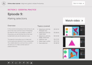 Online video tutorial - Beginners guide to Adobe Photoshop Back to index
In this tutorial we are going to look at how to use
one of the most common tools in Photoshop,
the selection tools. As you begin to create in
Photoshop, you will find that one of the most
fundamental tools are the selection tools.
The selection tools allows you to make and
control particular selections in your canvas area.
The created selections work as a focus which
will allow you to make a whole series of
creative decisions.
Topics covered
• Selections with the
Marquee tool
00:01:52
• Selections with the
Lasso tools
00:08:41
• Selections with the
Magic wand tool
00:13:30
• Selection tips 00:17:05
• Select layer outline 00:17:34
• Save selection 00:18:42
Overview
SECTION 2 - ESSENTIAL PRACTICE
Making selections
Episode 9:
Watch video
 