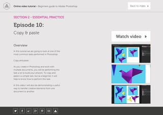 Online video tutorial - Beginners guide to Adobe Photoshop Back to index
In this tutorial we are going to look at one of the
most common tasks performed in Photoshop:
Copy and paste.
As you create in Photoshop and work with
multiple documents, you will be performing this
task a lot to build your artwork. To copy and
paste is a simple task, but as a beginner, it will
help to know how to perform this task.
In this video I will also be demonstrating a useful
way to transfer creative elements from one
document to another.
Overview
SECTION 2 - ESSENTIAL PRACTICE
Copy & paste
Episode 10:
Watch video
 