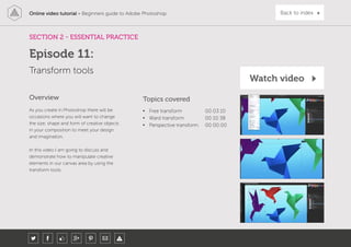 Online video tutorial - Beginners guide to Adobe Photoshop Back to index
As you create in Photoshop there will be
occasions where you will want to change
the size, shape and form of creative objects
in your composition to meet your design
and imagination.
In this video I am going to discuss and
demonstrate how to manipulate creative
elements in our canvas area by using the
transform tools.
Topics covered
• Free transform 00:03:10
• Ward transform 00:10:38
• Perspective transform 00:00:00
Overview
SECTION 2 - ESSENTIAL PRACTICE
Transform tools
Episode 11:
Watch video
 