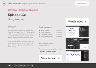 Online video tutorial - Beginners guide to Adobe Photoshop Back to index
In Photoshop, one of the most creative tools is
the brush tool. As you create in Photoshop you
will find the brush tool being used in all sorts
of creative scenarios such as drawing, painting,
erasing, refining, creating textures and masks.
In this tutorial, I will be introducing you to the
brush tool, demonstrating how it works and
giving you some tips on what to look out for
when using it.
Topics covered
• Brush panels 00:02:30
• Using the brush 00:07:37
• Customise a brush 00:16:00
• Save custom brush 00:18:30
Overview
SECTION 2 - ESSENTIAL PRACTICE
View index
Using brushes
Episode 12:
Watch video
Would you like to
learn more?
This video references an additional video:
Create a custom brush
 
