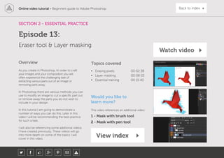 Online video tutorial - Beginners guide to Adobe Photoshop Back to index
As you create in Photoshop, In order to craft
your images and your composition you will
often experience the challenging task of
extracting various parts out of an image or
removing parts away.
In Photoshop there are various methods you can
use to modify an image to cut a specific part out
or remove away the parts you do not wish to
include in your design.
In this tutorial I am going to demonstrate a
number of ways you can do this. Later in this
video I will be recommending the best practice
for such a task.
I will also be referencing some additional videos
I have created previously. These videos will go
into more depth on some of the topics I will
cover in this video.
Topics covered
• Erasing pixels 00:02:38
• Layer masking 00:08:03
• Essential training 00:15:40
Overview
SECTION 2 - ESSENTIAL PRACTICE
Eraser tool & Layer masking
Episode 13:
Watch video
View index
Would you like to
learn more?
This video references an additional video:
1 - Mask with brush tool
2 - Mask with pen tool
 