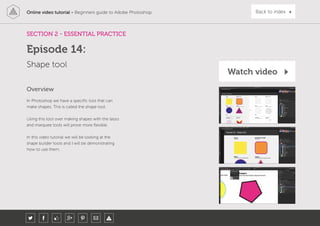 Online video tutorial - Beginners guide to Adobe Photoshop Back to index
In Photoshop we have a specific tool that can
make shapes. This is called the shape tool.
Using this tool over making shapes with the lasso
and marquee tools will prove more flexible.
In this video tutorial we will be looking at the
shape builder tools and I will be demonstrating
how to use them.
Overview
SECTION 2 - ESSENTIAL PRACTICE
Shape tool
Episode 14:
Watch video
 