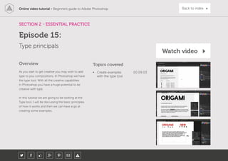 Online video tutorial - Beginners guide to Adobe Photoshop Back to index
As you start to get creative you may wish to add
type to you compositions. In Photoshop we have
the type tool. With all the creative capabilities
in Photoshop you have a huge potential to be
creative with type.
In this tutorial we are going to be looking at the
Type tool. I will be discussing the basic principles
of how it works and then we can have a go at
creating some examples.
Topics covered
• Create examples
with the type tool
00:09:03
Overview
SECTION 2 - ESSENTIAL PRACTICE
Type principals
Episode 15:
Watch video
 