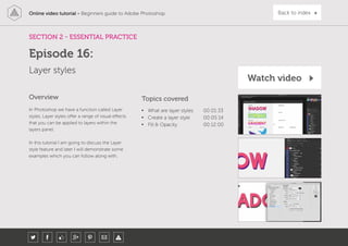 Online video tutorial - Beginners guide to Adobe Photoshop Back to index
In Photoshop we have a function called Layer
styles. Layer styles offer a range of visual effects
that you can be applied to layers within the
layers panel.
In this tutorial I am going to discuss the Layer
style feature and later I will demonstrate some
examples which you can follow along with.
Topics covered
• What are layer styles 00:01:33
• Create a layer style 00:05:14
• Fill & Opacity 00:12:00
Overview
SECTION 2 - ESSENTIAL PRACTICE
Layer styles
Episode 16:
Watch video
 
