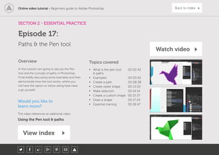 Online video tutorial - Beginners guide to Adobe Photoshop Back to index
In this tutorial I am going to discuss the Pen
tool and the concept of paths in Photoshop.
I’ll be briefly discussing some examples and then
demonstrate how the tool works, where you
will have the option to follow along have have
a go yourself.
Topics covered
• What is the pen tool
& paths
00:02:42
• Examples 00:03:42
• Create a path 00:08:38
• Create raster shape 00:13:02
• Make selection 00:14:14
• Create a custom shape 00:15:37
• Draw a shape 00:17:24
• Essential training 00:18:47
Overview
SECTION 2 - ESSENTIAL PRACTICE
Paths & the Pen tool
Episode 17:
Watch video
View index
Would you like to
learn more?
This video references an additional video:
Using the Pen tool & paths
 