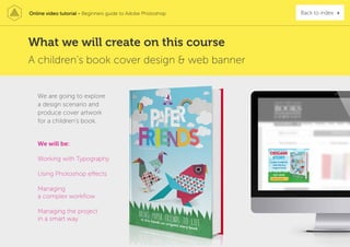 Online video tutorial - Beginners guide to Adobe Photoshop Back to index
A children’s book cover design & web banner
We will be:
Working with Typography
Using Photoshop effects
Managing
a complex workflow
Managing the project
in a smart way
We are going to explore
a design scenario and
produce cover artwork
for a children’s book.
What we will create on this course
 