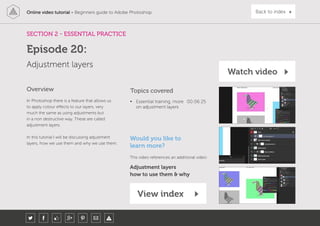 Online video tutorial - Beginners guide to Adobe Photoshop Back to index
In Photoshop there is a feature that allows us
to apply colour effects to our layers, very
much the same as using adjustments but
in a non destructive way. These are called
adjustment layers.
In this tutorial I will be discussing adjustment
layers, how we use them and why we use them.
Topics covered
• Essential training, more
on adjustment layers
00:06:25
Overview
SECTION 2 - ESSENTIAL PRACTICE
Adjustment layers
Episode 20:
Watch video
View index
Would you like to
learn more?
This video references an additional video:
Adjustment layers
how to use them & why
 