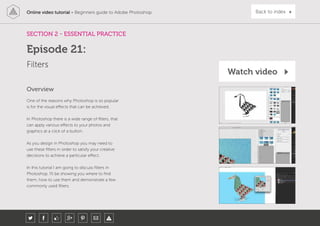 Online video tutorial - Beginners guide to Adobe Photoshop Back to index
One of the reasons why Photoshop is so popular
is for the visual effects that can be achieved.
In Photoshop there is a wide range of filters, that
can apply various effects to your photos and
graphics at a click of a button.
As you design in Photoshop you may need to
use these filters in order to satisfy your creative
decisions to achieve a particular effect.
In this tutorial I am going to discuss filters in
Photoshop. I’ll be showing you where to find
them, how to use them and demonstrate a few
commonly used filters.
Overview
SECTION 2 - ESSENTIAL PRACTICE
Filters
Episode 21:
Watch video
 