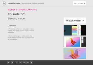 Online video tutorial - Beginners guide to Adobe Photoshop Back to index
In Photoshop we have the ability to blend layers
together. This opens up a new scope of creative
possibilities.
In this tutorial I am going to discuss blending
modes and demonstrate what they are and how
we can use them.
Overview
SECTION 2 - ESSENTIAL PRACTICE
Blending modes
Episode 22:
Watch video
 