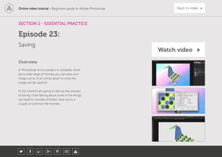 Online video tutorial - Beginners guide to Adobe Photoshop Back to index
In Photoshop once a project is complete, there
are a wide range of formats you can save your
image out to. It all comes down to what the
image will be used for.
In this tutorial I am going to discuss the process
of saving. I’ll be talking about some of the things
we need to consider and then save out to a
couple of common file formats.
Overview
SECTION 2 - ESSENTIAL PRACTICE
Saving
Episode 23:
Watch video
 