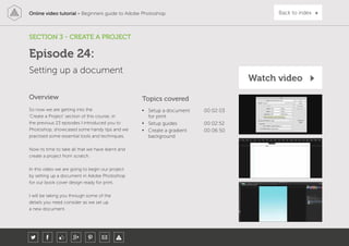 Online video tutorial - Beginners guide to Adobe Photoshop Back to index
So now we are getting into the
‘Create a Project’ section of this course, in
the previous 23 episodes I introduced you to
Photoshop, showcased some handy tips and we
practised some essential tools and techniques.
Now its time to take all that we have learnt and
create a project from scratch.
In this video we are going to begin our project
by setting up a document in Adobe Photoshop
for our book cover design ready for print.
I will be taking you through some of the
details you need consider as we set up
a new document.
Topics covered
• Setup a document
for print
00:02:03
• Setup guides 00:02:52
• Create a gradient
background
00:06:50
Overview
SECTION 3 - CREATE A PROJECT
Setting up a document
Episode 24:
Watch video
 