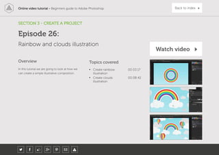 Online video tutorial - Beginners guide to Adobe Photoshop Back to index
In this tutorial we are going to look at how we
can create a simple illustrative composition.
Topics covered
• Create rainbow
illustration
00:03:17
• Create clouds
illustration
00:08:42
Overview
SECTION 3 - CREATE A PROJECT
Rainbow and clouds illustration
Episode 26:
Watch video
 