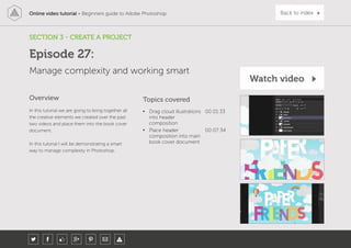 Online video tutorial - Beginners guide to Adobe Photoshop Back to index
In this tutorial we are going to bring together all
the creative elements we created over the past
two videos and place them into the book cover
document.
In this tutorial I will be demonstrating a smart
way to manage complexity in Photoshop.
Topics covered
• Drag cloud illustrations
into header
composition
00:01:33
• Place header
composition into main
book cover document
00:07:34
Overview
SECTION 3 - CREATE A PROJECT
Manage complexity and working smart
Episode 27:
Watch video
 