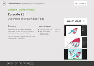 Online video tutorial - Beginners guide to Adobe Photoshop Back to index
In this tutorial we are going to decorate an
origami paper bird and I’ll be demonstrating the
tools and techniques I used to make it.
Later I will then place it into the main book cover
composition as a smart object.
Topics covered
• Decorate paper bird 00:01:35
• Add Bird to main
document as
a smart object
00:12:43
Overview
SECTION 3 - CREATE A PROJECT
Decorating an origami paper bird
Episode 28:
Watch video
 