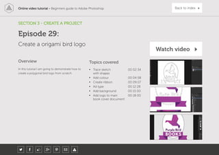 Online video tutorial - Beginners guide to Adobe Photoshop Back to index
In this tutorial I am going to demonstrate how to
create a polygonal bird logo from scratch.
Topics covered
• Trace sketch
with shapes
00:02:34
• Add colour 00:04:58
• Create ribbon 00:09:07
• Ad type 00:12:28
• Add background 00:15:00
• Add logo to main
book cover document
00:18:00
Overview
SECTION 3 - CREATE A PROJECT
Create a origami bird logo
Episode 29:
Watch video
 