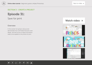 Online video tutorial - Beginners guide to Adobe Photoshop Back to index
In this tutorial I am going to discuss and
demonstrate how I will finalise the book cover
design and look at how to export the artwork
ready to be supplied to the printers for print.
Overview
SECTION 3 - CREATE A PROJECT
Save for print
Episode 31:
Watch video
 