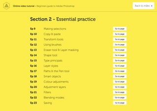 Online video tutorial - Beginners guide to Adobe Photoshop Back to index
Ep 9 Making selections Go to page
Ep 10 Copy & paste Go to page
Ep 11 Transform tools Go to page
Ep 12 Using brushes Go to page
Ep 13 Eraser tool & Layer masking Go to page
Ep 14 Shape tool Go to page
Ep 15 Type principals Go to page
Ep 16 Layer styles Go to page
Ep 17 Paths & the Pen tool Go to page
Ep 18 Smart objects Go to page
Ep 19 Colour adjustments Go to page
Ep 20 Adjustment layers Go to page
Ep 21 Filters Go to page
Ep 22 Blending modes Go to page
Ep 23 Saving Go to page
Section 2 - Essential practice
 