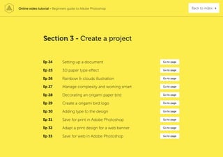 Online video tutorial - Beginners guide to Adobe Photoshop Back to index
Ep 24 Setting up a document Go to page
Ep 25 3D paper type effect Go to page
Ep 26 Rainbow & clouds illustration Go to page
Ep 27 Manage complexity and working smart Go to page
Ep 28 Decorating an origami paper bird Go to page
Ep 29 Create a origami bird logo Go to page
Ep 30 Adding type to the design Go to page
Ep 31 Save for print in Adobe Photoshop Go to page
Ep 32 Adapt a print design for a web banner Go to page
Ep 33 Save for web in Adobe Photoshop Go to page
Section 3 - Create a project
 