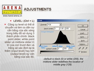 LEVEL: (Ctrl + L) Công cụ level có thể di chuyển và làm co dãn sự cân bằng của sắc sáng trong biểu đồ sử dụng 3 thành phần chính: black point slider, white point slider và midtone slider.Vị trí của con trượt đen và trắng sẽ xác định lại là thêm (input level) hay bớt (output level) sự cân bằng của sắc độ. (default is black (0) or white (255), the midtone slider redefines the location of middle gray (128).   