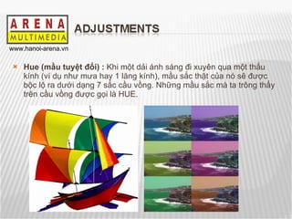 Hue (mầu tuyệt đối) :  Khi một dải ánh sáng đi xuyên qua một thấu kính (ví dụ như mưa hay 1 lăng kính), mầu sắc thật của nó sẽ được bộc lộ ra dưới dạng 7 sắc cầu vồng. Những mầu sắc mà ta trông thấy trên cầu vồng được gọi là HUE. 