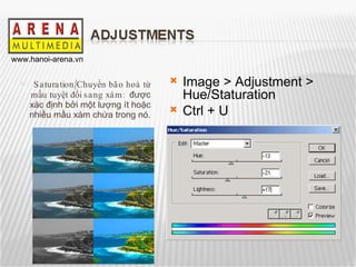 Saturation/Chuyển bão hoà từ mầu tuyệt đối sang xám:  được xác định bởi một lượng ít hoặc nhiều mầu xám chứa trong nó. Image > Adjustment > Hue/Staturation Ctrl + U 