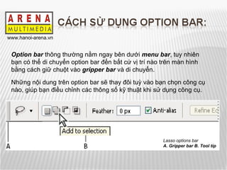 Lasso options bar A. Gripper bar B. Tool tip Option bar  thông thường nằm ngay bên dưới  menu bar , tuy nhiên bạn có thể di chuyển option bar đến bất cứ vị trí nào trên màn hình bằng cách giữ chuột vào  gripper bar  và di chuyển. Những nội dung trên option bar sẽ thay đôi tuỳ vào bạn chọn công cụ nào, giúp bạn điều chỉnh các thông số kỹ thuật khi sử dụng công cụ.  