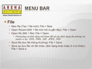File New file (Tạo 1 file mới): File > New Open Recent (Mở 1 file mới mở ra gần đây): File > Open Open file (Mở 1 file): File > Open Photoshop có khả năng mở được tất cả các định dạng file bitmap và vector ví dụ: .EPS, .PNG, .GIF, .JPEG, .PDF Save file (lưu file thông thường): File > Save Save as (lưu file với tên khác, định dạng khác hoặc ở vị trí khác): File > Save a 