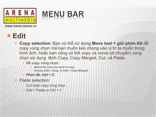 Edit Copy selection : Bạn có thể sử dụng  Move tool   + giữ phím Alt  để copy vùng chọn mà bạn muốn kéo chúng vào vị trí ta muốn trong hình ảnh, hoặc bạn cũng có thể copy và move (di chuyển) vùng chọn sử dụng  lệnh Copy, Copy Merged, Cut, và Paste. Để copy vùng chọn: Select the area you want to copy. Choose Edit> Copy, or Edit> Copy Merged. Phím tắt: Ctrl + C Paste selection: Cut hoặc copy vùng chọn Edit > Paste or Ctrl + V 