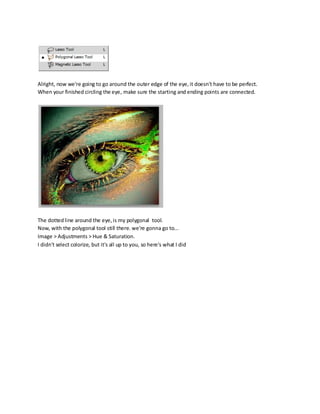 Alright, now we're going to go around the outer edge of the eye, it doesn't have to be perfect.
When your finished circling the eye, make sure the starting and ending points are connected.




The dotted line around the eye, is my polygonal tool.
Now, with the polygonal tool still there. we're gonna go to...
Image > Adjustments > Hue & Saturation.
I didn't select colorize, but it's all up to you, so here's what I did
 