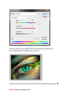 And here's what I got, and I added some text and stuff but the end result is:
You can add brushes or anything to spice it up a bit.




So yeah, you can play around with it a bit, it's kinda fun to do with your own eyes.



Section 4: Abstract Smudge Tutorial
 