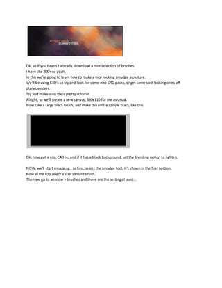 Ok, so if you haven't already, download a nice selection of brushes.
I have like 200+ so yeah.
In this we're going to learn how to make a nice looking smudge signature.
We'll be using C4D's so try and look for some nice C4D packs, or get some cool looking ones off
planetrenders.
Try and make sure their pretty colorful
Alright, so we'll create a new canvas, 350x110 for me as usual.
Now take a large black brush, and make the entire canvas black, like this.




Ok, now put a nice C4D in, and if it has a black background, set the blending option to lighten.

NOW, we'll start smudging.. so first, select the smudge tool, it's shown in the first section.
Now at the top select a size 13 Hard brush.
Then we go to window > brushes and these are the settings I used...
 