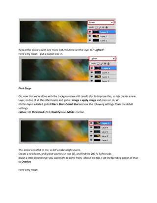 Repeat the process with one more C4d, this time set the layer to "Lighten"
Here's my result: I put a purple C4D in.




Final Steps

Ok, now that we're done with the background we still can do alot to improve this, so lets create a new
layer, on top of all the other layers and go to.. image > apply image and press on ok. W
ith this layer selected go to Filter > Blur > Smart blur and use the following settings: Their the defult
settings.
radius: 3.0, Threshold: 25.0, Quality: low, Mode: normal.




This looks kinda flat to me, so let's make a lightsource.
Create a new layer, and select your brush tool (b), and find the 200 Px Soft brush.
Brush a little bit wherever you want light to come from, I chose the top. I set the blending option of that
to Overlay

Here's my result:
 