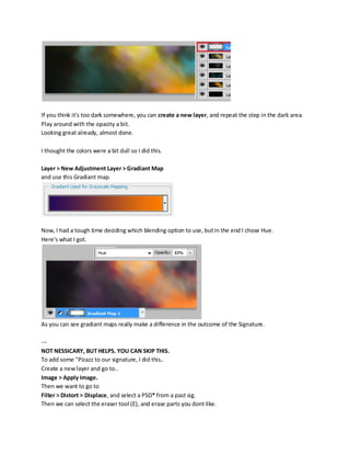 If you think it's too dark somewhere, you can create a new layer, and repeat the step in the dark area.
Play around with the opacity a bit.
Looking great already, almost done.

I thought the colors were a bit dull so I did this.

Layer > New Adjustment Layer > Gradiant Map
and use this Gradiant map.




Now, I had a tough time deciding which blending option to use, but in the end I chose Hue.
Here's what I got.




As you can see gradiant maps really make a difference in the outcome of the Signature.

---
NOT NESSICARY, BUT HELPS. YOU CAN SKIP THIS.
To add some "Pizazz to our signature, I did this..
Create a new layer and go to..
Image > Apply Image.
Then we want to go to
Filter > Distort > Displace, and select a PSD* from a past sig.
Then we can select the eraser tool (E), and erase parts you dont like.
 